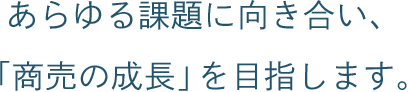 あらゆる課題に向き合い、「商売の成長」を目指します。